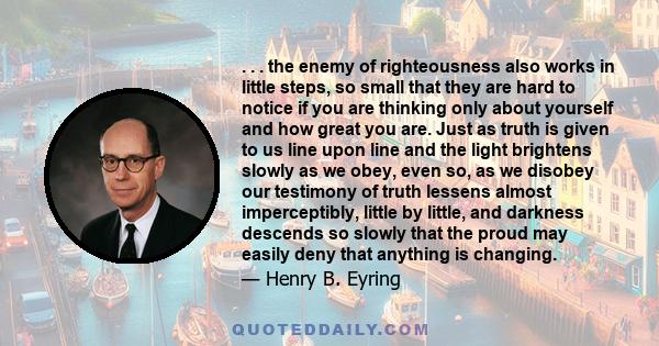 . . . the enemy of righteousness also works in little steps, so small that they are hard to notice if you are thinking only about yourself and how great you are. Just as truth is given to us line upon line and the light 