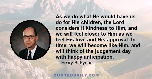 As we do what He would have us do for His children, the Lord considers it kindness to Him, and we will feel closer to Him as we feel His love and His approval. In time, we will become like Him, and will think of the