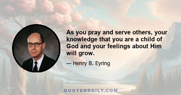 As you pray and serve others, your knowledge that you are a child of God and your feelings about Him will grow.