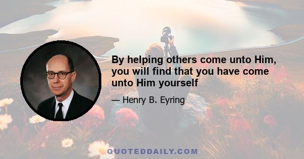 By helping others come unto Him, you will find that you have come unto Him yourself