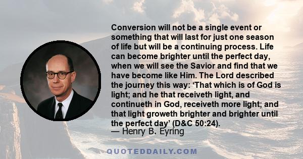 Conversion will not be a single event or something that will last for just one season of life but will be a continuing process. Life can become brighter until the perfect day, when we will see the Savior and find that