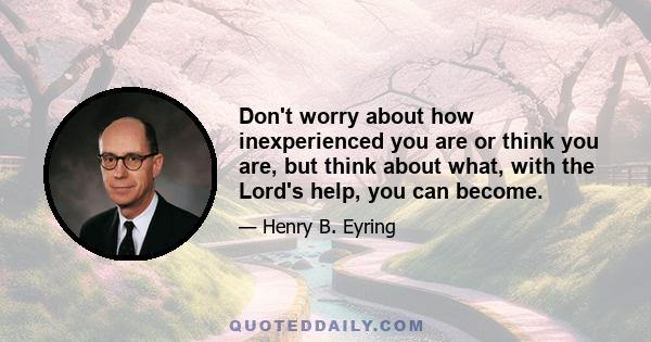 Don't worry about how inexperienced you are or think you are, but think about what, with the Lord's help, you can become.