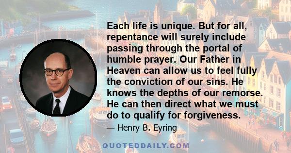 Each life is unique. But for all, repentance will surely include passing through the portal of humble prayer. Our Father in Heaven can allow us to feel fully the conviction of our sins. He knows the depths of our