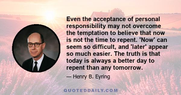 Even the acceptance of personal responsibility may not overcome the temptation to believe that now is not the time to repent. 'Now' can seem so difficult, and 'later' appear so much easier. The truth is that today is