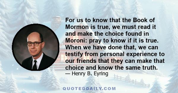 For us to know that the Book of Mormon is true, we must read it and make the choice found in Moroni: pray to know if it is true. When we have done that, we can testify from personal experience to our friends that they