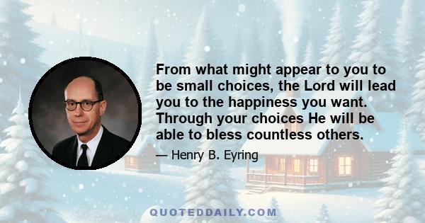 From what might appear to you to be small choices, the Lord will lead you to the happiness you want. Through your choices He will be able to bless countless others.