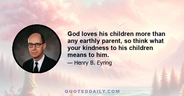 God loves his children more than any earthly parent, so think what your kindness to his children means to him.