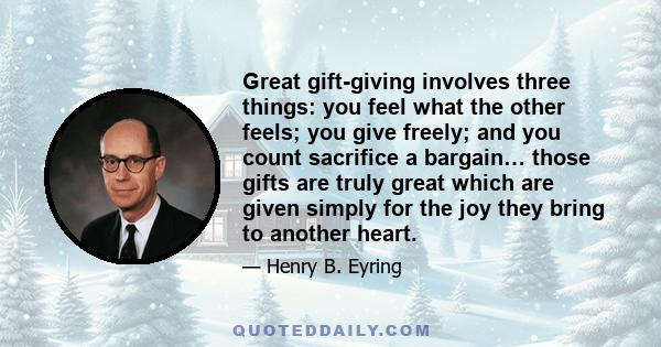 Great gift-giving involves three things: you feel what the other feels; you give freely; and you count sacrifice a bargain… those gifts are truly great which are given simply for the joy they bring to another heart.