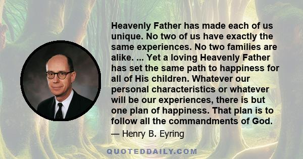 Heavenly Father has made each of us unique. No two of us have exactly the same experiences. No two families are alike. ... Yet a loving Heavenly Father has set the same path to happiness for all of His children.