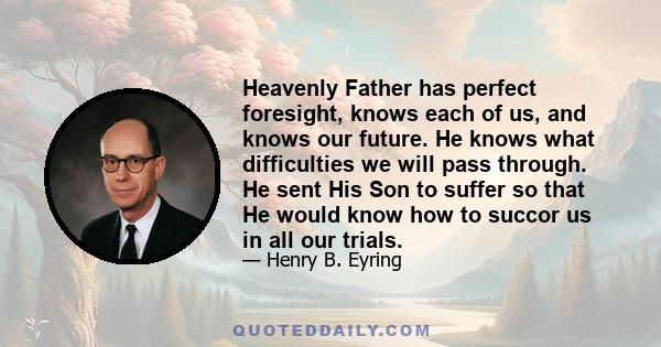 Heavenly Father has perfect foresight, knows each of us, and knows our future. He knows what difficulties we will pass through. He sent His Son to suffer so that He would know how to succor us in all our trials.