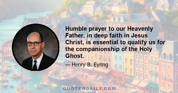 Humble prayer to our Heavenly Father, in deep faith in Jesus Christ, is essential to qualify us for the companionship of the Holy Ghost.