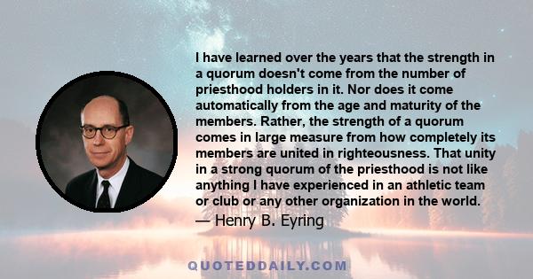 I have learned over the years that the strength in a quorum doesn't come from the number of priesthood holders in it. Nor does it come automatically from the age and maturity of the members. Rather, the strength of a