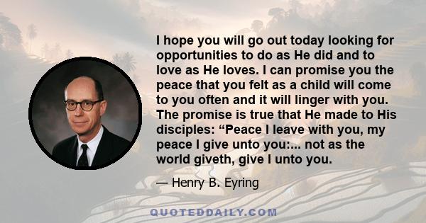 I hope you will go out today looking for opportunities to do as He did and to love as He loves. I can promise you the peace that you felt as a child will come to you often and it will linger with you. The promise is