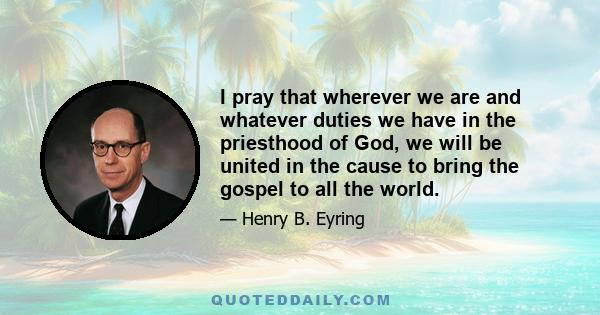 I pray that wherever we are and whatever duties we have in the priesthood of God, we will be united in the cause to bring the gospel to all the world.