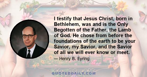 I testify that Jesus Christ, born in Bethlehem, was and is the Only Begotten of the Father, the Lamb of God. He chose from before the foundations of the earth to be your Savior, my Savior, and the Savior of all we will