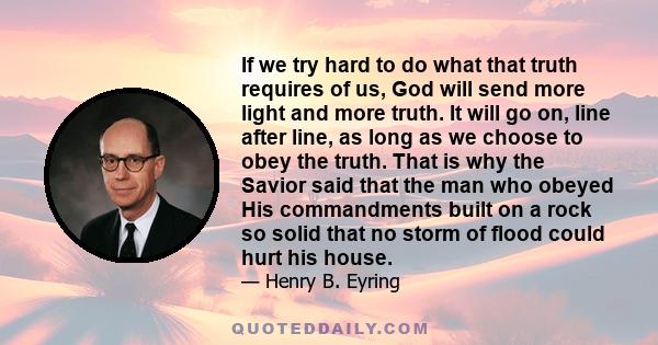 If we try hard to do what that truth requires of us, God will send more light and more truth. It will go on, line after line, as long as we choose to obey the truth. That is why the Savior said that the man who obeyed