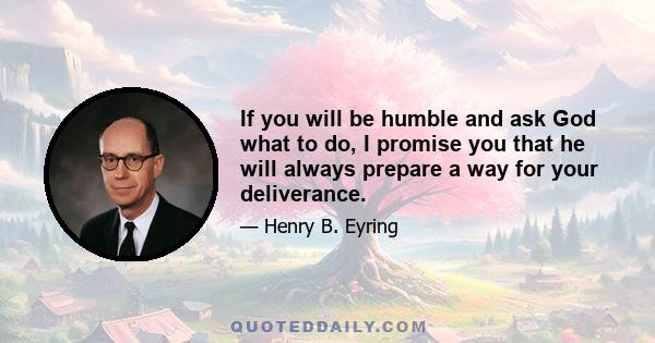 If you will be humble and ask God what to do, I promise you that he will always prepare a way for your deliverance.