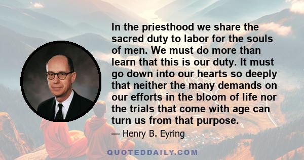 In the priesthood we share the sacred duty to labor for the souls of men. We must do more than learn that this is our duty. It must go down into our hearts so deeply that neither the many demands on our efforts in the