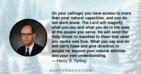 (In your callings) you have access to more than your natural capacities, and you do not work alone. The Lord will magnify what you say and what you do in the eyes of the people you serve. He will send the Holy Ghost to