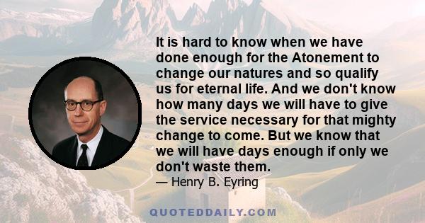 It is hard to know when we have done enough for the Atonement to change our natures and so qualify us for eternal life. And we don't know how many days we will have to give the service necessary for that mighty change