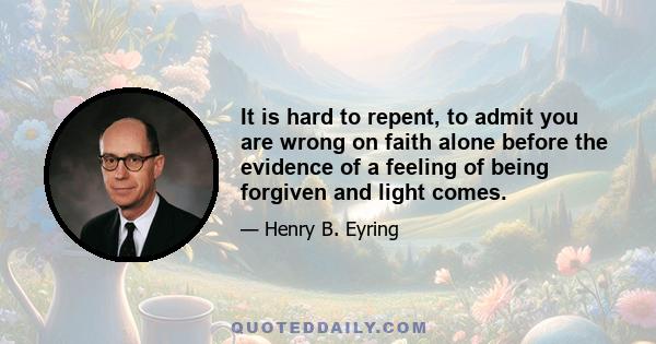 It is hard to repent, to admit you are wrong on faith alone before the evidence of a feeling of being forgiven and light comes.