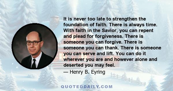 It is never too late to strengthen the foundation of faith. There is always time. With faith in the Savior, you can repent and plead for forgiveness. There is someone you can forgive. There is someone you can thank.