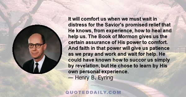 It will comfort us when we must wait in distress for the Savior's promised relief that He knows, from experience, how to heal and help us. The Book of Mormon gives us the certain assurance of His power to comfort. And