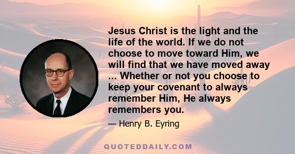 Jesus Christ is the light and the life of the world. If we do not choose to move toward Him, we will find that we have moved away ... Whether or not you choose to keep your covenant to always remember Him, He always