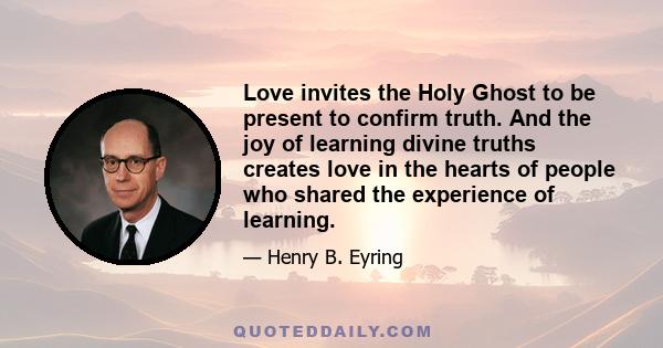 Love invites the Holy Ghost to be present to confirm truth. And the joy of learning divine truths creates love in the hearts of people who shared the experience of learning.