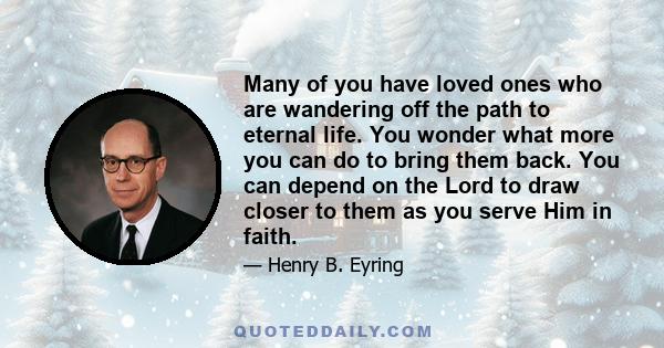 Many of you have loved ones who are wandering off the path to eternal life. You wonder what more you can do to bring them back. You can depend on the Lord to draw closer to them as you serve Him in faith.