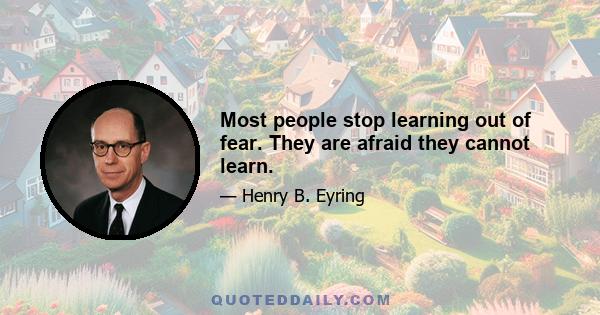 Most people stop learning out of fear. They are afraid they cannot learn.