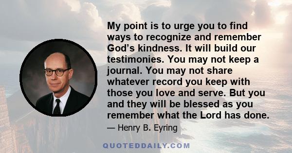 My point is to urge you to find ways to recognize and remember God’s kindness. It will build our testimonies. You may not keep a journal. You may not share whatever record you keep with those you love and serve. But you 