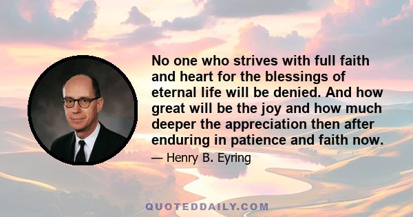 No one who strives with full faith and heart for the blessings of eternal life will be denied. And how great will be the joy and how much deeper the appreciation then after enduring in patience and faith now.