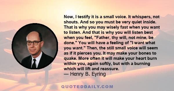 Now, I testify it is a small voice. It whispers, not shouts. And so you must be very quiet inside. That is why you may wisely fast when you want to listen. And that is why you will listen best when you feel, Father, thy 