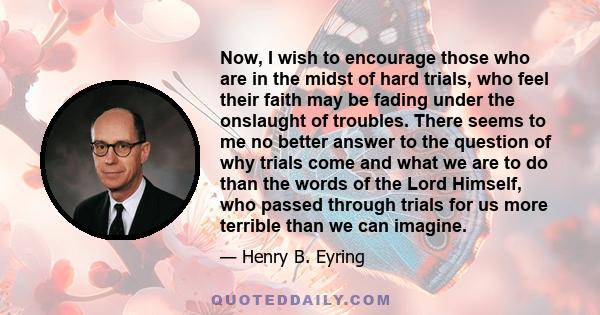 Now, I wish to encourage those who are in the midst of hard trials, who feel their faith may be fading under the onslaught of troubles. There seems to me no better answer to the question of why trials come and what we