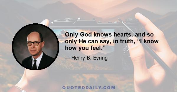 Only God knows hearts, and so only He can say, in truth, “I know how you feel.”