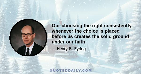 Our choosing the right consistently whenever the choice is placed before us creates the solid ground under our faith