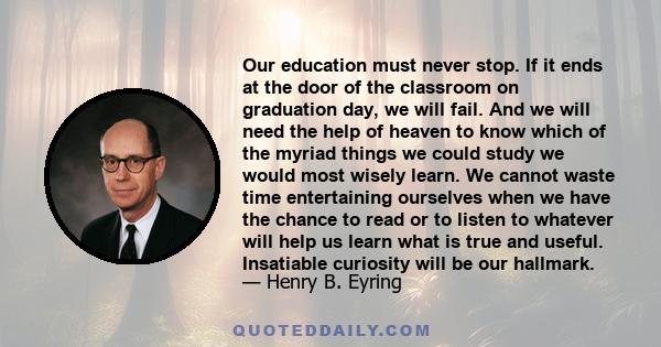 Our education must never stop. If it ends at the door of the classroom on graduation day, we will fail. And we will need the help of heaven to know which of the myriad things we could study we would most wisely learn.