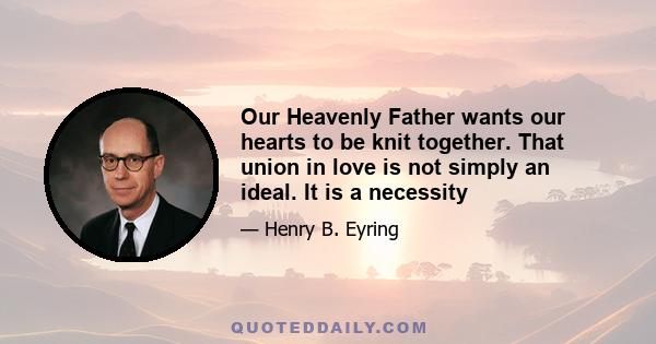 Our Heavenly Father wants our hearts to be knit together. That union in love is not simply an ideal. It is a necessity