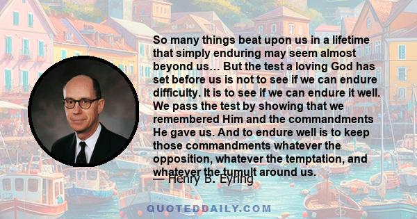 So many things beat upon us in a lifetime that simply enduring may seem almost beyond us… But the test a loving God has set before us is not to see if we can endure difficulty. It is to see if we can endure it well. We