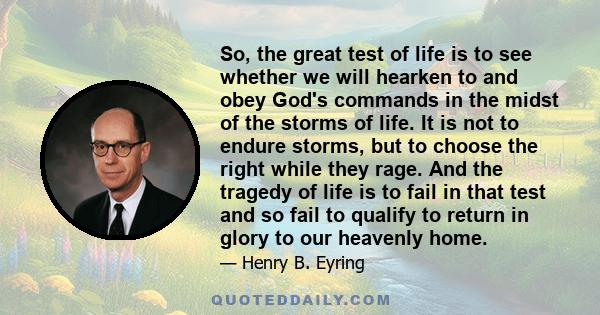 So, the great test of life is to see whether we will hearken to and obey God's commands in the midst of the storms of life. It is not to endure storms, but to choose the right while they rage. And the tragedy of life is 