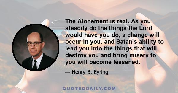 The Atonement is real. As you steadily do the things the Lord would have you do, a change will occur in you, and Satan's ability to lead you into the things that will destroy you and bring misery to you will become