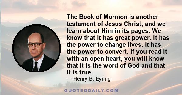 The Book of Mormon is another testament of Jesus Christ, and we learn about Him in its pages. We know that it has great power. It has the power to change lives. It has the power to convert. If you read it with an open