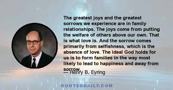 The greatest joys and the greatest sorrows we experience are in family relationships. The joys come from putting the welfare of others above our own. That is what love is. And the sorrow comes primarily from