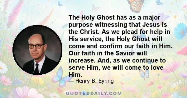 The Holy Ghost has as a major purpose witnessing that Jesus is the Christ. As we plead for help in His service, the Holy Ghost will come and confirm our faith in Him. Our faith in the Savior will increase. And, as we