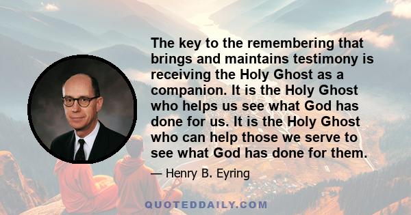 The key to the remembering that brings and maintains testimony is receiving the Holy Ghost as a companion. It is the Holy Ghost who helps us see what God has done for us. It is the Holy Ghost who can help those we serve 