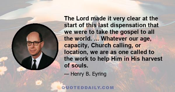 The Lord made it very clear at the start of this last dispensation that we were to take the gospel to all the world. ... Whatever our age, capacity, Church calling, or location, we are as one called to the work to help