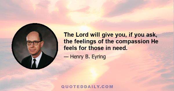 The Lord will give you, if you ask, the feelings of the compassion He feels for those in need.