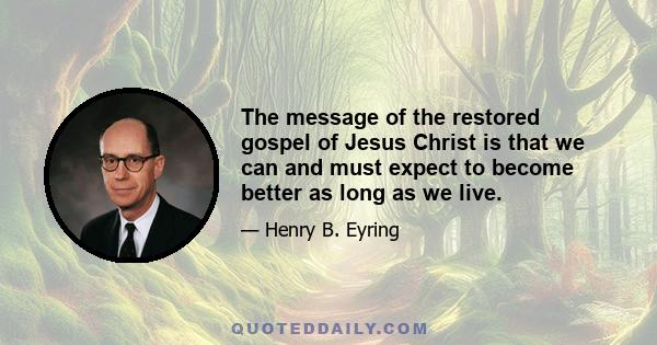 The message of the restored gospel of Jesus Christ is that we can and must expect to become better as long as we live.