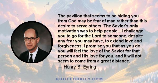 The pavilion that seems to be hiding you from God may be fear of man rather than this desire to serve others. The Savior's only motivation was to help people... I challenge you to go for the Lord to someone, despite any 